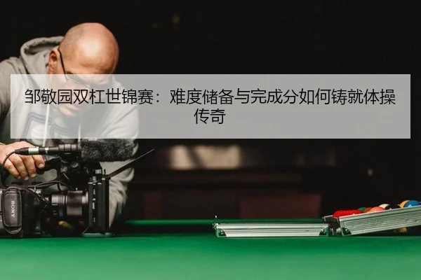 邹敬园双杠世锦赛：难度储备与完成分如何铸就体操传奇