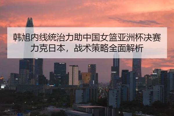 韩旭内线统治力助中国女篮亚洲杯决赛力克日本，战术策略全面解析