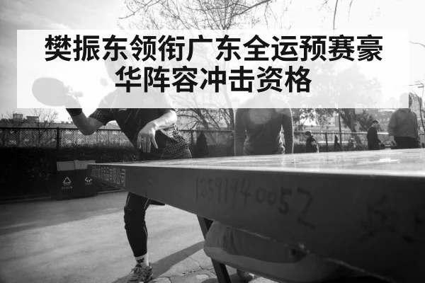 樊振东领衔广东全运预赛豪华阵容冲击资格