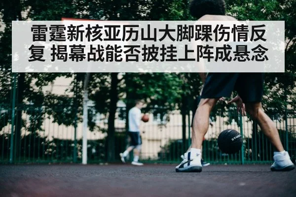 雷霆新核亚历山大脚踝伤情反复 揭幕战能否披挂上阵成悬念